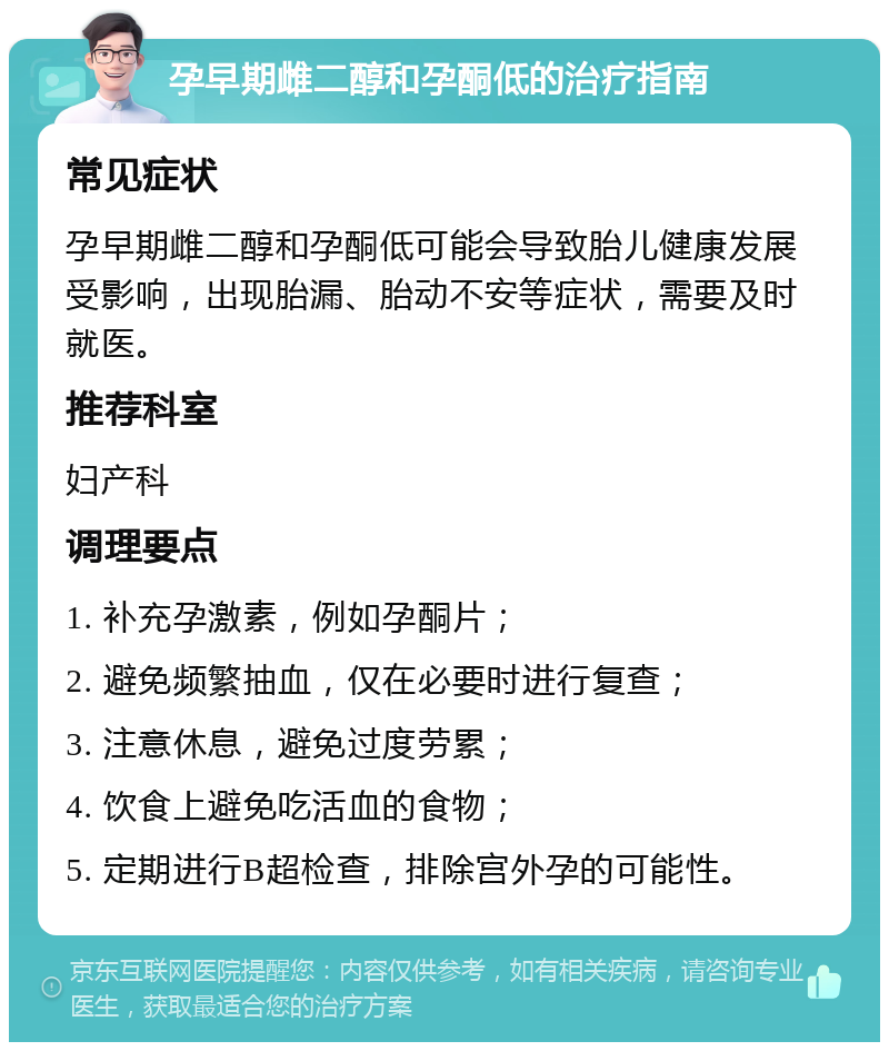 孕早期雌二醇和孕酮低的治疗指南 常见症状 孕早期雌二醇和孕酮低可能会导致胎儿健康发展受影响，出现胎漏、胎动不安等症状，需要及时就医。 推荐科室 妇产科 调理要点 1. 补充孕激素，例如孕酮片； 2. 避免频繁抽血，仅在必要时进行复查； 3. 注意休息，避免过度劳累； 4. 饮食上避免吃活血的食物； 5. 定期进行B超检查，排除宫外孕的可能性。