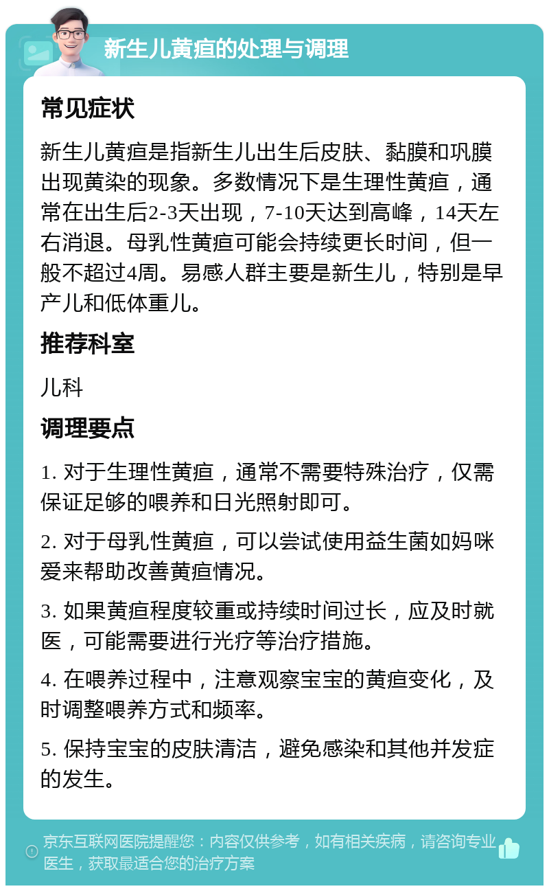 新生儿黄疸的处理与调理 常见症状 新生儿黄疸是指新生儿出生后皮肤、黏膜和巩膜出现黄染的现象。多数情况下是生理性黄疸，通常在出生后2-3天出现，7-10天达到高峰，14天左右消退。母乳性黄疸可能会持续更长时间，但一般不超过4周。易感人群主要是新生儿，特别是早产儿和低体重儿。 推荐科室 儿科 调理要点 1. 对于生理性黄疸，通常不需要特殊治疗，仅需保证足够的喂养和日光照射即可。 2. 对于母乳性黄疸，可以尝试使用益生菌如妈咪爱来帮助改善黄疸情况。 3. 如果黄疸程度较重或持续时间过长，应及时就医，可能需要进行光疗等治疗措施。 4. 在喂养过程中，注意观察宝宝的黄疸变化，及时调整喂养方式和频率。 5. 保持宝宝的皮肤清洁，避免感染和其他并发症的发生。