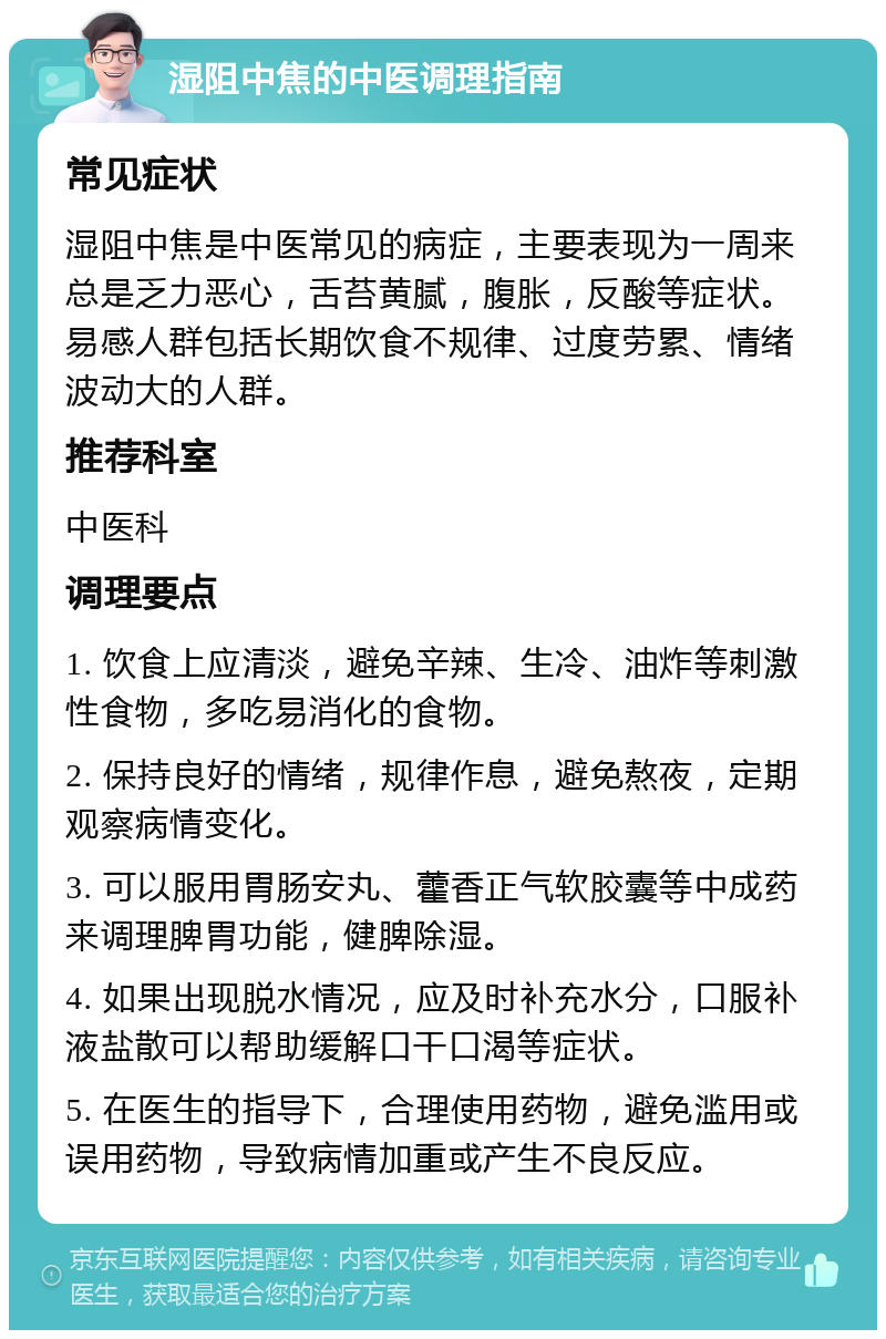 湿阻中焦的中医调理指南 常见症状 湿阻中焦是中医常见的病症，主要表现为一周来总是乏力恶心，舌苔黄腻，腹胀，反酸等症状。易感人群包括长期饮食不规律、过度劳累、情绪波动大的人群。 推荐科室 中医科 调理要点 1. 饮食上应清淡，避免辛辣、生冷、油炸等刺激性食物，多吃易消化的食物。 2. 保持良好的情绪，规律作息，避免熬夜，定期观察病情变化。 3. 可以服用胃肠安丸、藿香正气软胶囊等中成药来调理脾胃功能，健脾除湿。 4. 如果出现脱水情况，应及时补充水分，口服补液盐散可以帮助缓解口干口渴等症状。 5. 在医生的指导下，合理使用药物，避免滥用或误用药物，导致病情加重或产生不良反应。