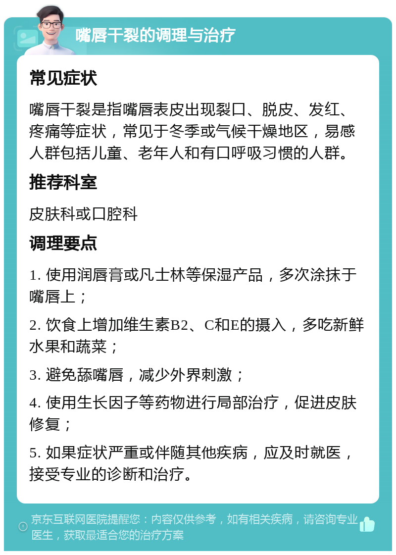 嘴唇干裂的调理与治疗 常见症状 嘴唇干裂是指嘴唇表皮出现裂口、脱皮、发红、疼痛等症状，常见于冬季或气候干燥地区，易感人群包括儿童、老年人和有口呼吸习惯的人群。 推荐科室 皮肤科或口腔科 调理要点 1. 使用润唇膏或凡士林等保湿产品，多次涂抹于嘴唇上； 2. 饮食上增加维生素B2、C和E的摄入，多吃新鲜水果和蔬菜； 3. 避免舔嘴唇，减少外界刺激； 4. 使用生长因子等药物进行局部治疗，促进皮肤修复； 5. 如果症状严重或伴随其他疾病，应及时就医，接受专业的诊断和治疗。