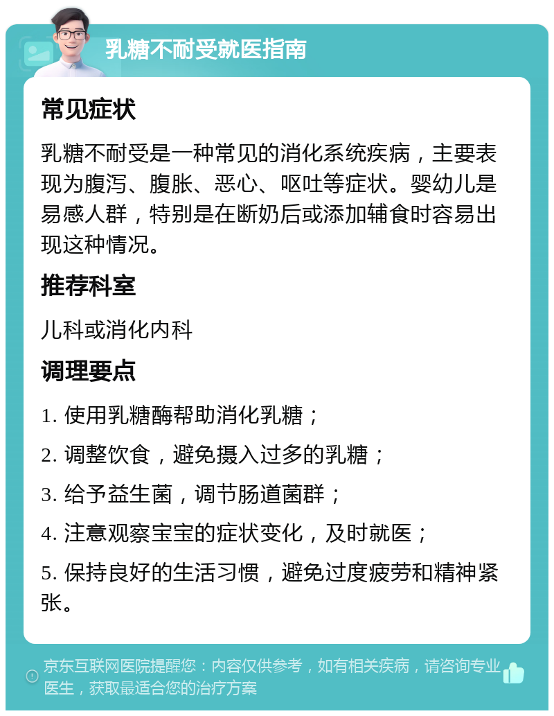 乳糖不耐受就医指南 常见症状 乳糖不耐受是一种常见的消化系统疾病，主要表现为腹泻、腹胀、恶心、呕吐等症状。婴幼儿是易感人群，特别是在断奶后或添加辅食时容易出现这种情况。 推荐科室 儿科或消化内科 调理要点 1. 使用乳糖酶帮助消化乳糖； 2. 调整饮食，避免摄入过多的乳糖； 3. 给予益生菌，调节肠道菌群； 4. 注意观察宝宝的症状变化，及时就医； 5. 保持良好的生活习惯，避免过度疲劳和精神紧张。