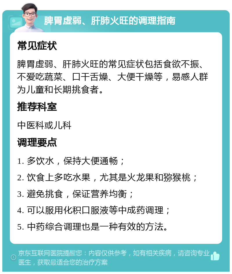 脾胃虚弱、肝肺火旺的调理指南 常见症状 脾胃虚弱、肝肺火旺的常见症状包括食欲不振、不爱吃蔬菜、口干舌燥、大便干燥等，易感人群为儿童和长期挑食者。 推荐科室 中医科或儿科 调理要点 1. 多饮水，保持大便通畅； 2. 饮食上多吃水果，尤其是火龙果和猕猴桃； 3. 避免挑食，保证营养均衡； 4. 可以服用化积口服液等中成药调理； 5. 中药综合调理也是一种有效的方法。