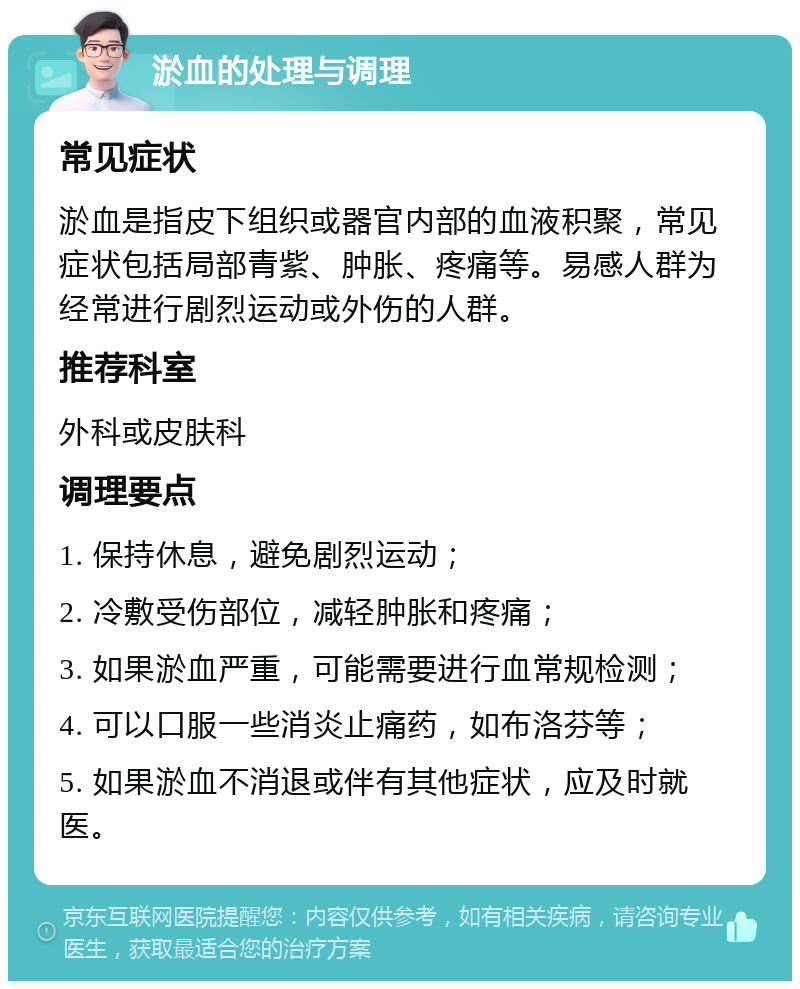 淤血的处理与调理 常见症状 淤血是指皮下组织或器官内部的血液积聚，常见症状包括局部青紫、肿胀、疼痛等。易感人群为经常进行剧烈运动或外伤的人群。 推荐科室 外科或皮肤科 调理要点 1. 保持休息，避免剧烈运动； 2. 冷敷受伤部位，减轻肿胀和疼痛； 3. 如果淤血严重，可能需要进行血常规检测； 4. 可以口服一些消炎止痛药，如布洛芬等； 5. 如果淤血不消退或伴有其他症状，应及时就医。