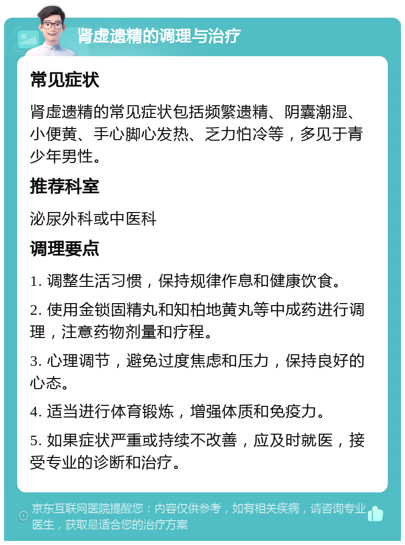 肾虚遗精的调理与治疗 常见症状 肾虚遗精的常见症状包括频繁遗精、阴囊潮湿、小便黄、手心脚心发热、乏力怕冷等，多见于青少年男性。 推荐科室 泌尿外科或中医科 调理要点 1. 调整生活习惯，保持规律作息和健康饮食。 2. 使用金锁固精丸和知柏地黄丸等中成药进行调理，注意药物剂量和疗程。 3. 心理调节，避免过度焦虑和压力，保持良好的心态。 4. 适当进行体育锻炼，增强体质和免疫力。 5. 如果症状严重或持续不改善，应及时就医，接受专业的诊断和治疗。