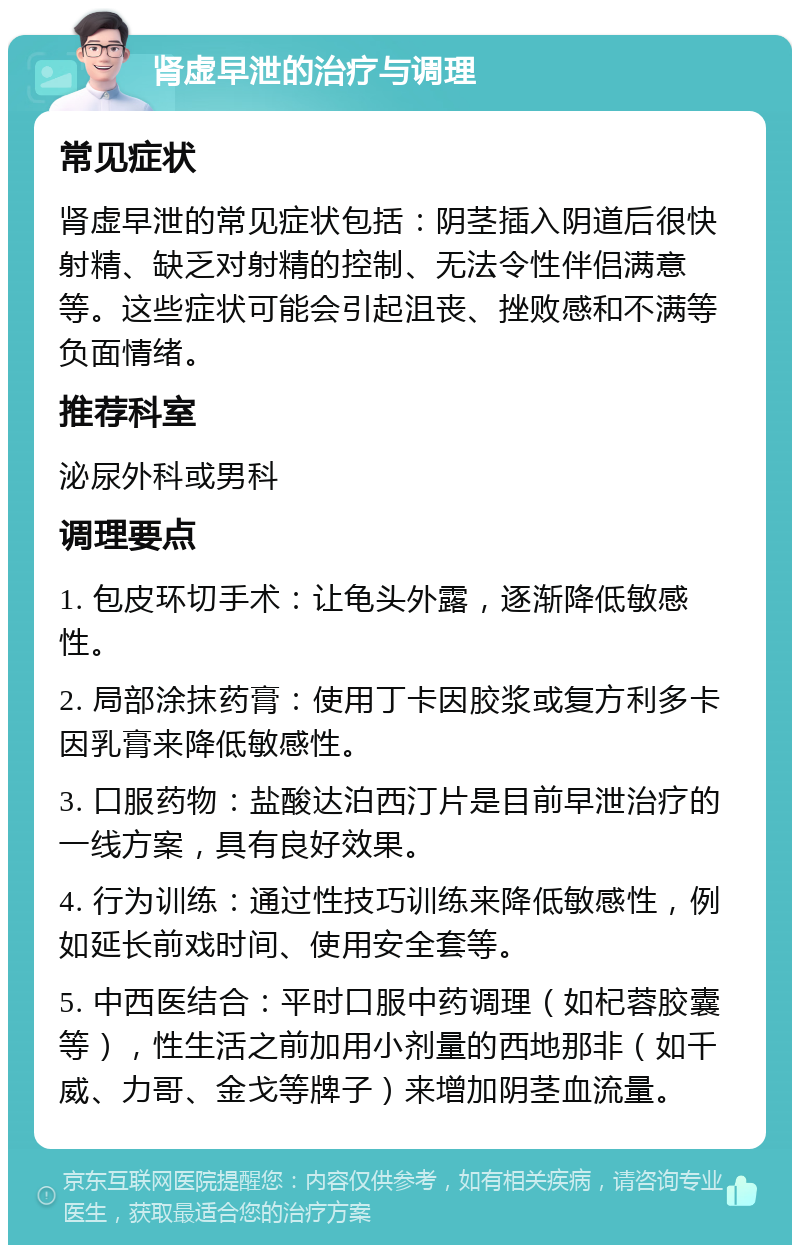 肾虚早泄的治疗与调理 常见症状 肾虚早泄的常见症状包括：阴茎插入阴道后很快射精、缺乏对射精的控制、无法令性伴侣满意等。这些症状可能会引起沮丧、挫败感和不满等负面情绪。 推荐科室 泌尿外科或男科 调理要点 1. 包皮环切手术：让龟头外露，逐渐降低敏感性。 2. 局部涂抹药膏：使用丁卡因胶浆或复方利多卡因乳膏来降低敏感性。 3. 口服药物：盐酸达泊西汀片是目前早泄治疗的一线方案，具有良好效果。 4. 行为训练：通过性技巧训练来降低敏感性，例如延长前戏时间、使用安全套等。 5. 中西医结合：平时口服中药调理（如杞蓉胶囊等），性生活之前加用小剂量的西地那非（如千威、力哥、金戈等牌子）来增加阴茎血流量。