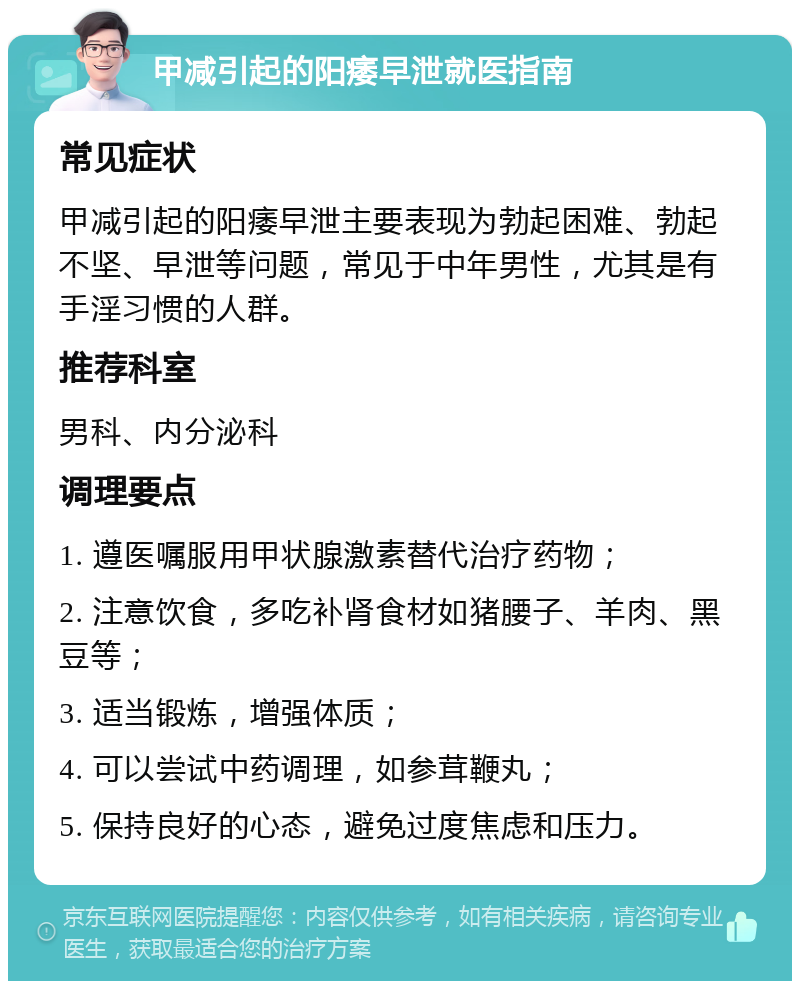 甲减引起的阳痿早泄就医指南 常见症状 甲减引起的阳痿早泄主要表现为勃起困难、勃起不坚、早泄等问题，常见于中年男性，尤其是有手淫习惯的人群。 推荐科室 男科、内分泌科 调理要点 1. 遵医嘱服用甲状腺激素替代治疗药物； 2. 注意饮食，多吃补肾食材如猪腰子、羊肉、黑豆等； 3. 适当锻炼，增强体质； 4. 可以尝试中药调理，如参茸鞭丸； 5. 保持良好的心态，避免过度焦虑和压力。