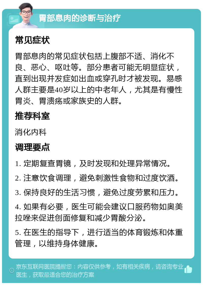 胃部息肉的诊断与治疗 常见症状 胃部息肉的常见症状包括上腹部不适、消化不良、恶心、呕吐等。部分患者可能无明显症状，直到出现并发症如出血或穿孔时才被发现。易感人群主要是40岁以上的中老年人，尤其是有慢性胃炎、胃溃疡或家族史的人群。 推荐科室 消化内科 调理要点 1. 定期复查胃镜，及时发现和处理异常情况。 2. 注意饮食调理，避免刺激性食物和过度饮酒。 3. 保持良好的生活习惯，避免过度劳累和压力。 4. 如果有必要，医生可能会建议口服药物如奥美拉唑来促进创面修复和减少胃酸分泌。 5. 在医生的指导下，进行适当的体育锻炼和体重管理，以维持身体健康。