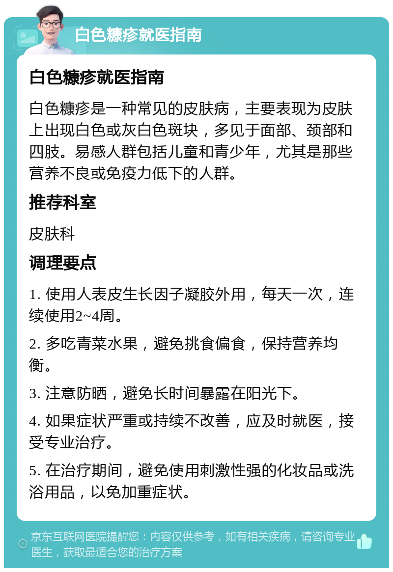 白色糠疹就医指南 白色糠疹就医指南 白色糠疹是一种常见的皮肤病，主要表现为皮肤上出现白色或灰白色斑块，多见于面部、颈部和四肢。易感人群包括儿童和青少年，尤其是那些营养不良或免疫力低下的人群。 推荐科室 皮肤科 调理要点 1. 使用人表皮生长因子凝胶外用，每天一次，连续使用2~4周。 2. 多吃青菜水果，避免挑食偏食，保持营养均衡。 3. 注意防晒，避免长时间暴露在阳光下。 4. 如果症状严重或持续不改善，应及时就医，接受专业治疗。 5. 在治疗期间，避免使用刺激性强的化妆品或洗浴用品，以免加重症状。