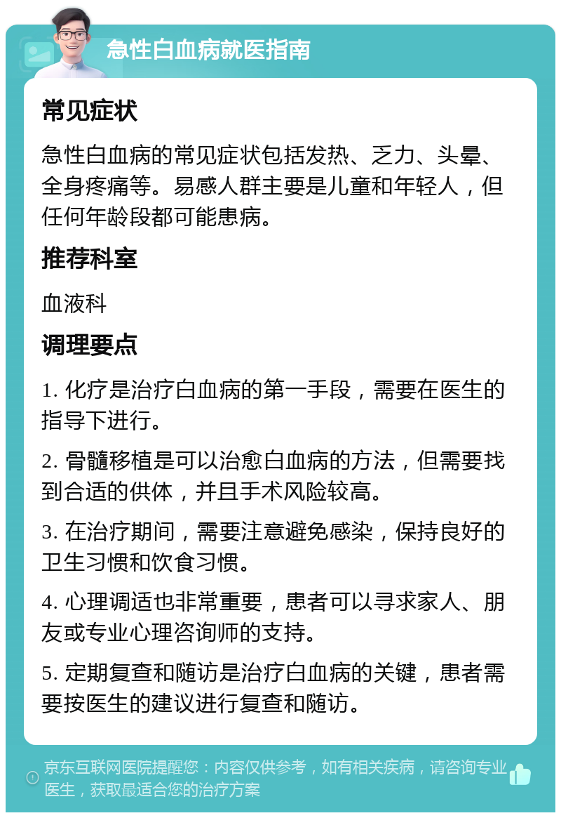 急性白血病就医指南 常见症状 急性白血病的常见症状包括发热、乏力、头晕、全身疼痛等。易感人群主要是儿童和年轻人，但任何年龄段都可能患病。 推荐科室 血液科 调理要点 1. 化疗是治疗白血病的第一手段，需要在医生的指导下进行。 2. 骨髓移植是可以治愈白血病的方法，但需要找到合适的供体，并且手术风险较高。 3. 在治疗期间，需要注意避免感染，保持良好的卫生习惯和饮食习惯。 4. 心理调适也非常重要，患者可以寻求家人、朋友或专业心理咨询师的支持。 5. 定期复查和随访是治疗白血病的关键，患者需要按医生的建议进行复查和随访。