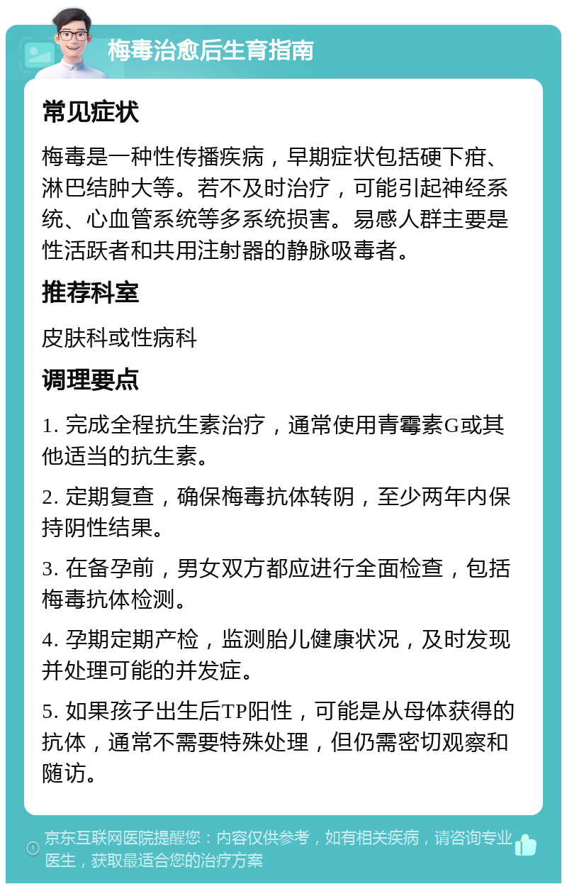 梅毒治愈后生育指南 常见症状 梅毒是一种性传播疾病，早期症状包括硬下疳、淋巴结肿大等。若不及时治疗，可能引起神经系统、心血管系统等多系统损害。易感人群主要是性活跃者和共用注射器的静脉吸毒者。 推荐科室 皮肤科或性病科 调理要点 1. 完成全程抗生素治疗，通常使用青霉素G或其他适当的抗生素。 2. 定期复查，确保梅毒抗体转阴，至少两年内保持阴性结果。 3. 在备孕前，男女双方都应进行全面检查，包括梅毒抗体检测。 4. 孕期定期产检，监测胎儿健康状况，及时发现并处理可能的并发症。 5. 如果孩子出生后TP阳性，可能是从母体获得的抗体，通常不需要特殊处理，但仍需密切观察和随访。