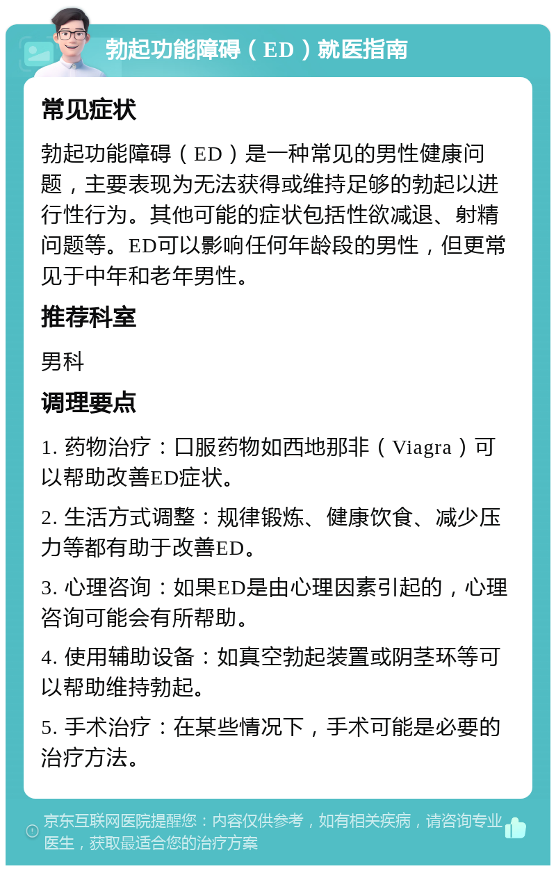 勃起功能障碍（ED）就医指南 常见症状 勃起功能障碍（ED）是一种常见的男性健康问题，主要表现为无法获得或维持足够的勃起以进行性行为。其他可能的症状包括性欲减退、射精问题等。ED可以影响任何年龄段的男性，但更常见于中年和老年男性。 推荐科室 男科 调理要点 1. 药物治疗：口服药物如西地那非（Viagra）可以帮助改善ED症状。 2. 生活方式调整：规律锻炼、健康饮食、减少压力等都有助于改善ED。 3. 心理咨询：如果ED是由心理因素引起的，心理咨询可能会有所帮助。 4. 使用辅助设备：如真空勃起装置或阴茎环等可以帮助维持勃起。 5. 手术治疗：在某些情况下，手术可能是必要的治疗方法。