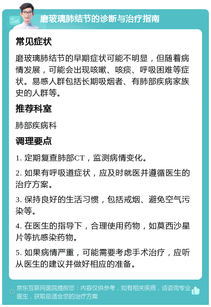 磨玻璃肺结节的诊断与治疗指南 常见症状 磨玻璃肺结节的早期症状可能不明显，但随着病情发展，可能会出现咳嗽、咳痰、呼吸困难等症状。易感人群包括长期吸烟者、有肺部疾病家族史的人群等。 推荐科室 肺部疾病科 调理要点 1. 定期复查肺部CT，监测病情变化。 2. 如果有呼吸道症状，应及时就医并遵循医生的治疗方案。 3. 保持良好的生活习惯，包括戒烟、避免空气污染等。 4. 在医生的指导下，合理使用药物，如莫西沙星片等抗感染药物。 5. 如果病情严重，可能需要考虑手术治疗，应听从医生的建议并做好相应的准备。