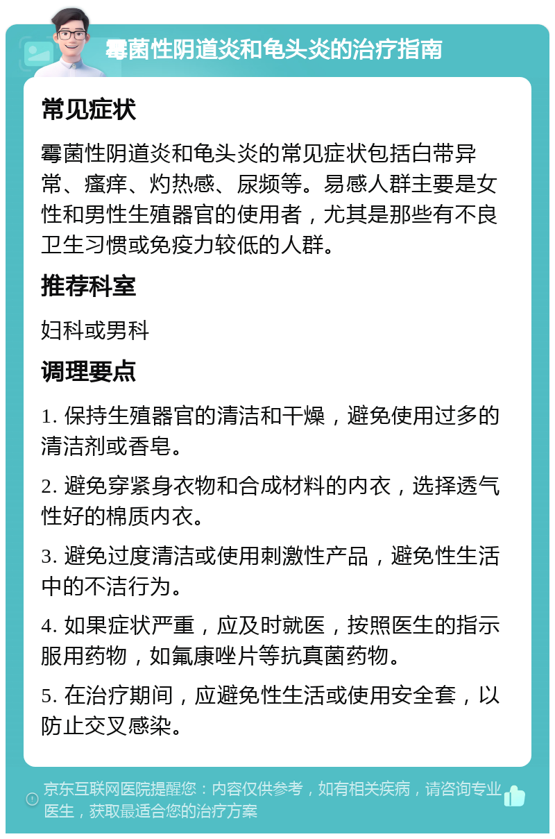 霉菌性阴道炎和龟头炎的治疗指南 常见症状 霉菌性阴道炎和龟头炎的常见症状包括白带异常、瘙痒、灼热感、尿频等。易感人群主要是女性和男性生殖器官的使用者，尤其是那些有不良卫生习惯或免疫力较低的人群。 推荐科室 妇科或男科 调理要点 1. 保持生殖器官的清洁和干燥，避免使用过多的清洁剂或香皂。 2. 避免穿紧身衣物和合成材料的内衣，选择透气性好的棉质内衣。 3. 避免过度清洁或使用刺激性产品，避免性生活中的不洁行为。 4. 如果症状严重，应及时就医，按照医生的指示服用药物，如氟康唑片等抗真菌药物。 5. 在治疗期间，应避免性生活或使用安全套，以防止交叉感染。