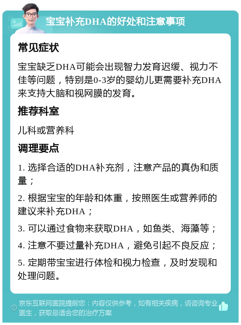 宝宝补充DHA的好处和注意事项 常见症状 宝宝缺乏DHA可能会出现智力发育迟缓、视力不佳等问题，特别是0-3岁的婴幼儿更需要补充DHA来支持大脑和视网膜的发育。 推荐科室 儿科或营养科 调理要点 1. 选择合适的DHA补充剂，注意产品的真伪和质量； 2. 根据宝宝的年龄和体重，按照医生或营养师的建议来补充DHA； 3. 可以通过食物来获取DHA，如鱼类、海藻等； 4. 注意不要过量补充DHA，避免引起不良反应； 5. 定期带宝宝进行体检和视力检查，及时发现和处理问题。