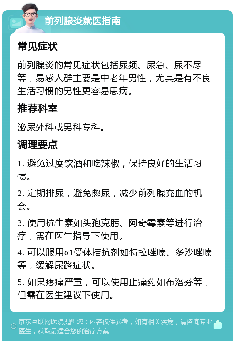 前列腺炎就医指南 常见症状 前列腺炎的常见症状包括尿频、尿急、尿不尽等，易感人群主要是中老年男性，尤其是有不良生活习惯的男性更容易患病。 推荐科室 泌尿外科或男科专科。 调理要点 1. 避免过度饮酒和吃辣椒，保持良好的生活习惯。 2. 定期排尿，避免憋尿，减少前列腺充血的机会。 3. 使用抗生素如头孢克肟、阿奇霉素等进行治疗，需在医生指导下使用。 4. 可以服用α1受体拮抗剂如特拉唑嗪、多沙唑嗪等，缓解尿路症状。 5. 如果疼痛严重，可以使用止痛药如布洛芬等，但需在医生建议下使用。