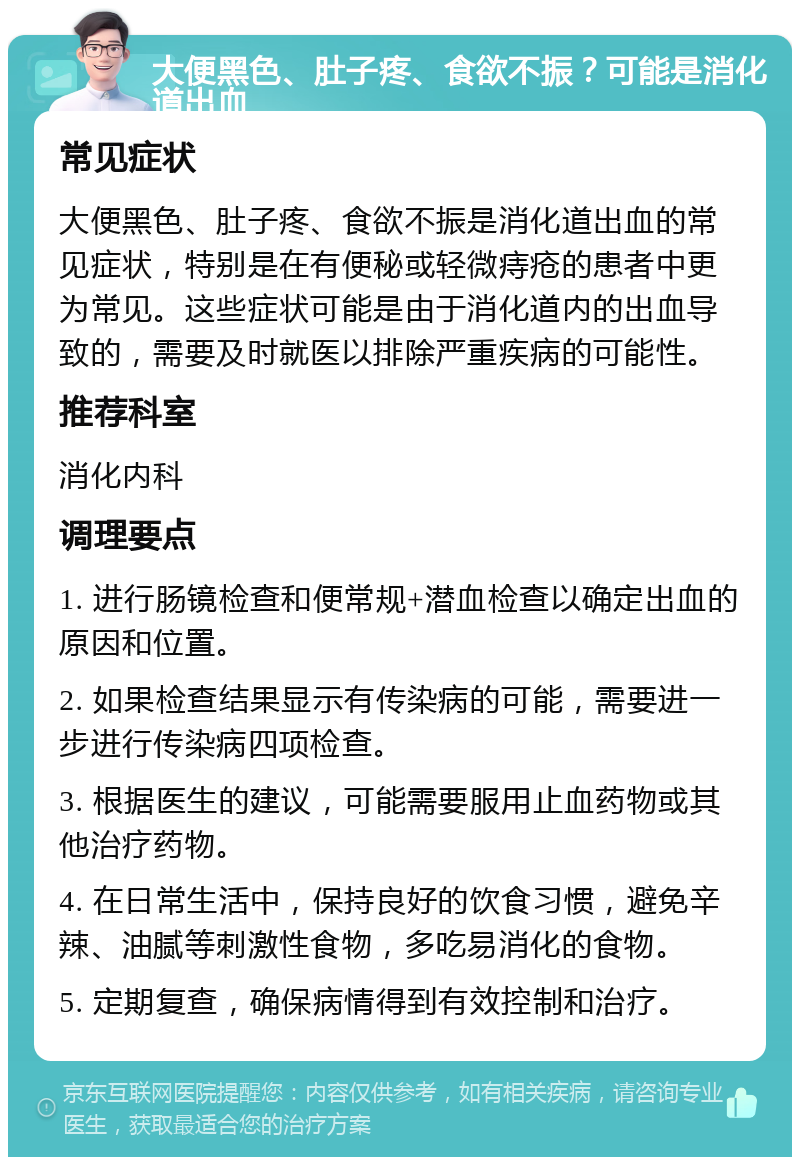 大便黑色、肚子疼、食欲不振？可能是消化道出血 常见症状 大便黑色、肚子疼、食欲不振是消化道出血的常见症状，特别是在有便秘或轻微痔疮的患者中更为常见。这些症状可能是由于消化道内的出血导致的，需要及时就医以排除严重疾病的可能性。 推荐科室 消化内科 调理要点 1. 进行肠镜检查和便常规+潜血检查以确定出血的原因和位置。 2. 如果检查结果显示有传染病的可能，需要进一步进行传染病四项检查。 3. 根据医生的建议，可能需要服用止血药物或其他治疗药物。 4. 在日常生活中，保持良好的饮食习惯，避免辛辣、油腻等刺激性食物，多吃易消化的食物。 5. 定期复查，确保病情得到有效控制和治疗。