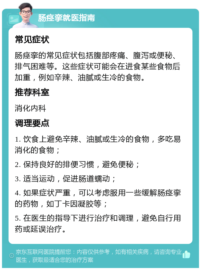 肠痉挛就医指南 常见症状 肠痉挛的常见症状包括腹部疼痛、腹泻或便秘、排气困难等。这些症状可能会在进食某些食物后加重，例如辛辣、油腻或生冷的食物。 推荐科室 消化内科 调理要点 1. 饮食上避免辛辣、油腻或生冷的食物，多吃易消化的食物； 2. 保持良好的排便习惯，避免便秘； 3. 适当运动，促进肠道蠕动； 4. 如果症状严重，可以考虑服用一些缓解肠痉挛的药物，如丁卡因凝胶等； 5. 在医生的指导下进行治疗和调理，避免自行用药或延误治疗。