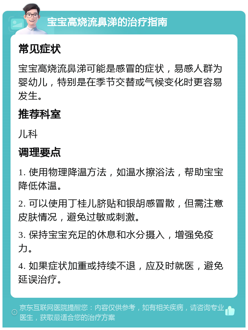 宝宝高烧流鼻涕的治疗指南 常见症状 宝宝高烧流鼻涕可能是感冒的症状，易感人群为婴幼儿，特别是在季节交替或气候变化时更容易发生。 推荐科室 儿科 调理要点 1. 使用物理降温方法，如温水擦浴法，帮助宝宝降低体温。 2. 可以使用丁桂儿脐贴和银胡感冒散，但需注意皮肤情况，避免过敏或刺激。 3. 保持宝宝充足的休息和水分摄入，增强免疫力。 4. 如果症状加重或持续不退，应及时就医，避免延误治疗。