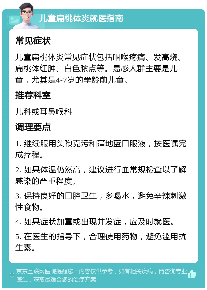 儿童扁桃体炎就医指南 常见症状 儿童扁桃体炎常见症状包括咽喉疼痛、发高烧、扁桃体红肿、白色脓点等。易感人群主要是儿童，尤其是4-7岁的学龄前儿童。 推荐科室 儿科或耳鼻喉科 调理要点 1. 继续服用头孢克污和蒲地蓝口服液，按医嘱完成疗程。 2. 如果体温仍然高，建议进行血常规检查以了解感染的严重程度。 3. 保持良好的口腔卫生，多喝水，避免辛辣刺激性食物。 4. 如果症状加重或出现并发症，应及时就医。 5. 在医生的指导下，合理使用药物，避免滥用抗生素。