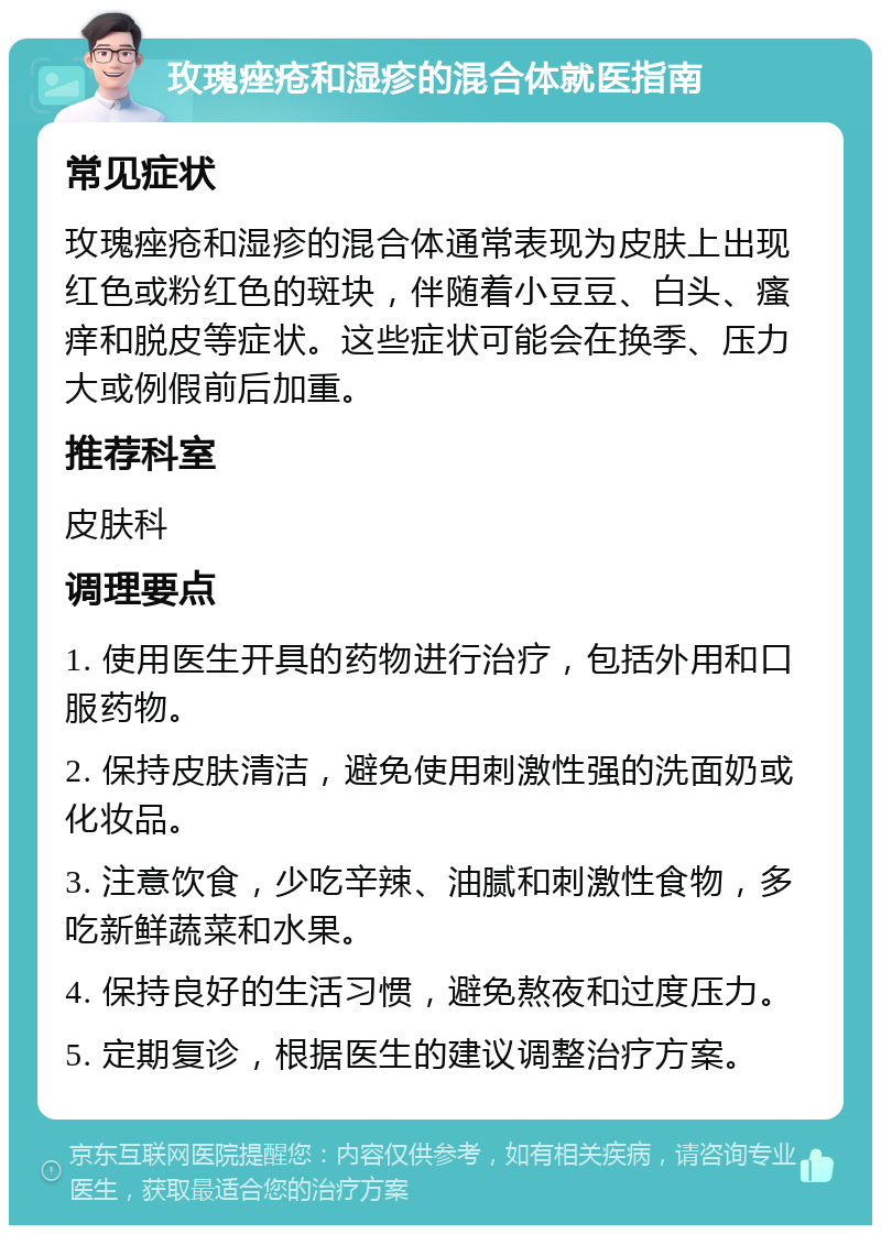 玫瑰痤疮和湿疹的混合体就医指南 常见症状 玫瑰痤疮和湿疹的混合体通常表现为皮肤上出现红色或粉红色的斑块，伴随着小豆豆、白头、瘙痒和脱皮等症状。这些症状可能会在换季、压力大或例假前后加重。 推荐科室 皮肤科 调理要点 1. 使用医生开具的药物进行治疗，包括外用和口服药物。 2. 保持皮肤清洁，避免使用刺激性强的洗面奶或化妆品。 3. 注意饮食，少吃辛辣、油腻和刺激性食物，多吃新鲜蔬菜和水果。 4. 保持良好的生活习惯，避免熬夜和过度压力。 5. 定期复诊，根据医生的建议调整治疗方案。