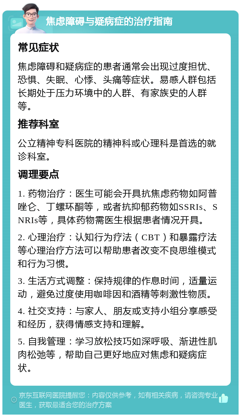 焦虑障碍与疑病症的治疗指南 常见症状 焦虑障碍和疑病症的患者通常会出现过度担忧、恐惧、失眠、心悸、头痛等症状。易感人群包括长期处于压力环境中的人群、有家族史的人群等。 推荐科室 公立精神专科医院的精神科或心理科是首选的就诊科室。 调理要点 1. 药物治疗：医生可能会开具抗焦虑药物如阿普唑仑、丁螺环酮等，或者抗抑郁药物如SSRIs、SNRIs等，具体药物需医生根据患者情况开具。 2. 心理治疗：认知行为疗法（CBT）和暴露疗法等心理治疗方法可以帮助患者改变不良思维模式和行为习惯。 3. 生活方式调整：保持规律的作息时间，适量运动，避免过度使用咖啡因和酒精等刺激性物质。 4. 社交支持：与家人、朋友或支持小组分享感受和经历，获得情感支持和理解。 5. 自我管理：学习放松技巧如深呼吸、渐进性肌肉松弛等，帮助自己更好地应对焦虑和疑病症状。