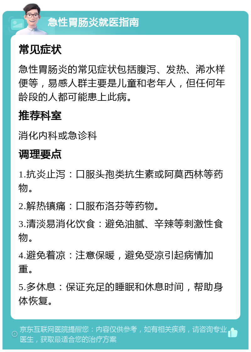 急性胃肠炎就医指南 常见症状 急性胃肠炎的常见症状包括腹泻、发热、浠水样便等，易感人群主要是儿童和老年人，但任何年龄段的人都可能患上此病。 推荐科室 消化内科或急诊科 调理要点 1.抗炎止泻：口服头孢类抗生素或阿莫西林等药物。 2.解热镇痛：口服布洛芬等药物。 3.清淡易消化饮食：避免油腻、辛辣等刺激性食物。 4.避免着凉：注意保暖，避免受凉引起病情加重。 5.多休息：保证充足的睡眠和休息时间，帮助身体恢复。