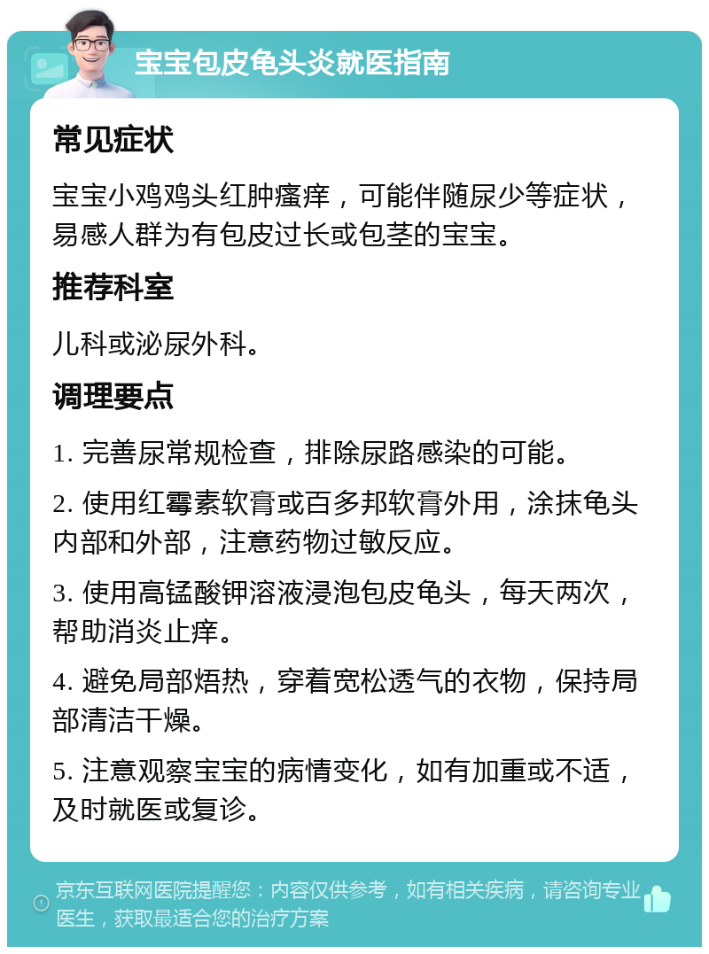 宝宝包皮龟头炎就医指南 常见症状 宝宝小鸡鸡头红肿瘙痒，可能伴随尿少等症状，易感人群为有包皮过长或包茎的宝宝。 推荐科室 儿科或泌尿外科。 调理要点 1. 完善尿常规检查，排除尿路感染的可能。 2. 使用红霉素软膏或百多邦软膏外用，涂抹龟头内部和外部，注意药物过敏反应。 3. 使用高锰酸钾溶液浸泡包皮龟头，每天两次，帮助消炎止痒。 4. 避免局部焐热，穿着宽松透气的衣物，保持局部清洁干燥。 5. 注意观察宝宝的病情变化，如有加重或不适，及时就医或复诊。