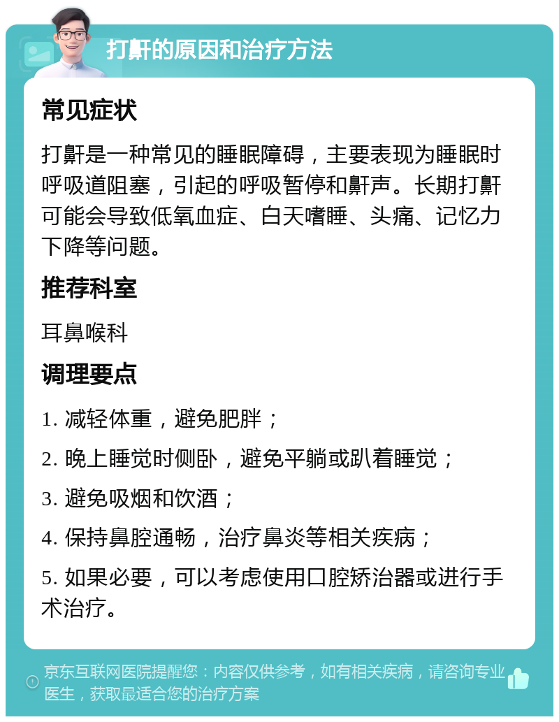 打鼾的原因和治疗方法 常见症状 打鼾是一种常见的睡眠障碍，主要表现为睡眠时呼吸道阻塞，引起的呼吸暂停和鼾声。长期打鼾可能会导致低氧血症、白天嗜睡、头痛、记忆力下降等问题。 推荐科室 耳鼻喉科 调理要点 1. 减轻体重，避免肥胖； 2. 晚上睡觉时侧卧，避免平躺或趴着睡觉； 3. 避免吸烟和饮酒； 4. 保持鼻腔通畅，治疗鼻炎等相关疾病； 5. 如果必要，可以考虑使用口腔矫治器或进行手术治疗。