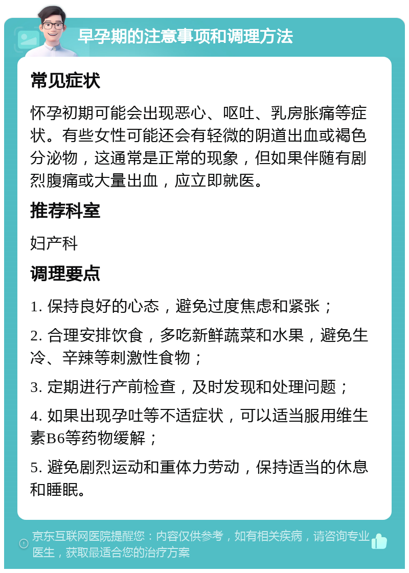 早孕期的注意事项和调理方法 常见症状 怀孕初期可能会出现恶心、呕吐、乳房胀痛等症状。有些女性可能还会有轻微的阴道出血或褐色分泌物，这通常是正常的现象，但如果伴随有剧烈腹痛或大量出血，应立即就医。 推荐科室 妇产科 调理要点 1. 保持良好的心态，避免过度焦虑和紧张； 2. 合理安排饮食，多吃新鲜蔬菜和水果，避免生冷、辛辣等刺激性食物； 3. 定期进行产前检查，及时发现和处理问题； 4. 如果出现孕吐等不适症状，可以适当服用维生素B6等药物缓解； 5. 避免剧烈运动和重体力劳动，保持适当的休息和睡眠。