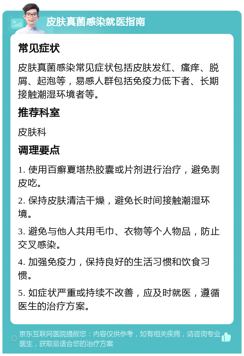 皮肤真菌感染就医指南 常见症状 皮肤真菌感染常见症状包括皮肤发红、瘙痒、脱屑、起泡等，易感人群包括免疫力低下者、长期接触潮湿环境者等。 推荐科室 皮肤科 调理要点 1. 使用百癣夏塔热胶囊或片剂进行治疗，避免剥皮吃。 2. 保持皮肤清洁干燥，避免长时间接触潮湿环境。 3. 避免与他人共用毛巾、衣物等个人物品，防止交叉感染。 4. 加强免疫力，保持良好的生活习惯和饮食习惯。 5. 如症状严重或持续不改善，应及时就医，遵循医生的治疗方案。