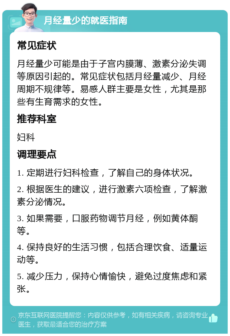 月经量少的就医指南 常见症状 月经量少可能是由于子宫内膜薄、激素分泌失调等原因引起的。常见症状包括月经量减少、月经周期不规律等。易感人群主要是女性，尤其是那些有生育需求的女性。 推荐科室 妇科 调理要点 1. 定期进行妇科检查，了解自己的身体状况。 2. 根据医生的建议，进行激素六项检查，了解激素分泌情况。 3. 如果需要，口服药物调节月经，例如黄体酮等。 4. 保持良好的生活习惯，包括合理饮食、适量运动等。 5. 减少压力，保持心情愉快，避免过度焦虑和紧张。