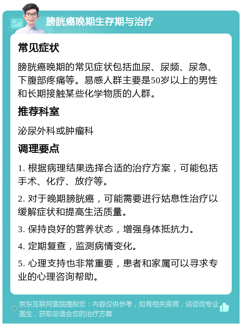 膀胱癌晚期生存期与治疗 常见症状 膀胱癌晚期的常见症状包括血尿、尿频、尿急、下腹部疼痛等。易感人群主要是50岁以上的男性和长期接触某些化学物质的人群。 推荐科室 泌尿外科或肿瘤科 调理要点 1. 根据病理结果选择合适的治疗方案，可能包括手术、化疗、放疗等。 2. 对于晚期膀胱癌，可能需要进行姑息性治疗以缓解症状和提高生活质量。 3. 保持良好的营养状态，增强身体抵抗力。 4. 定期复查，监测病情变化。 5. 心理支持也非常重要，患者和家属可以寻求专业的心理咨询帮助。