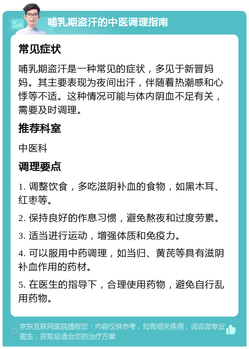 哺乳期盗汗的中医调理指南 常见症状 哺乳期盗汗是一种常见的症状，多见于新晋妈妈。其主要表现为夜间出汗，伴随着热潮感和心悸等不适。这种情况可能与体内阴血不足有关，需要及时调理。 推荐科室 中医科 调理要点 1. 调整饮食，多吃滋阴补血的食物，如黑木耳、红枣等。 2. 保持良好的作息习惯，避免熬夜和过度劳累。 3. 适当进行运动，增强体质和免疫力。 4. 可以服用中药调理，如当归、黄芪等具有滋阴补血作用的药材。 5. 在医生的指导下，合理使用药物，避免自行乱用药物。