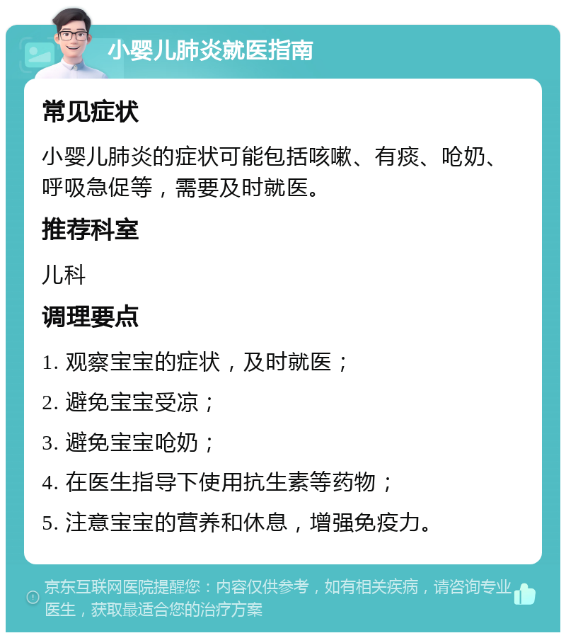 小婴儿肺炎就医指南 常见症状 小婴儿肺炎的症状可能包括咳嗽、有痰、呛奶、呼吸急促等，需要及时就医。 推荐科室 儿科 调理要点 1. 观察宝宝的症状，及时就医； 2. 避免宝宝受凉； 3. 避免宝宝呛奶； 4. 在医生指导下使用抗生素等药物； 5. 注意宝宝的营养和休息，增强免疫力。