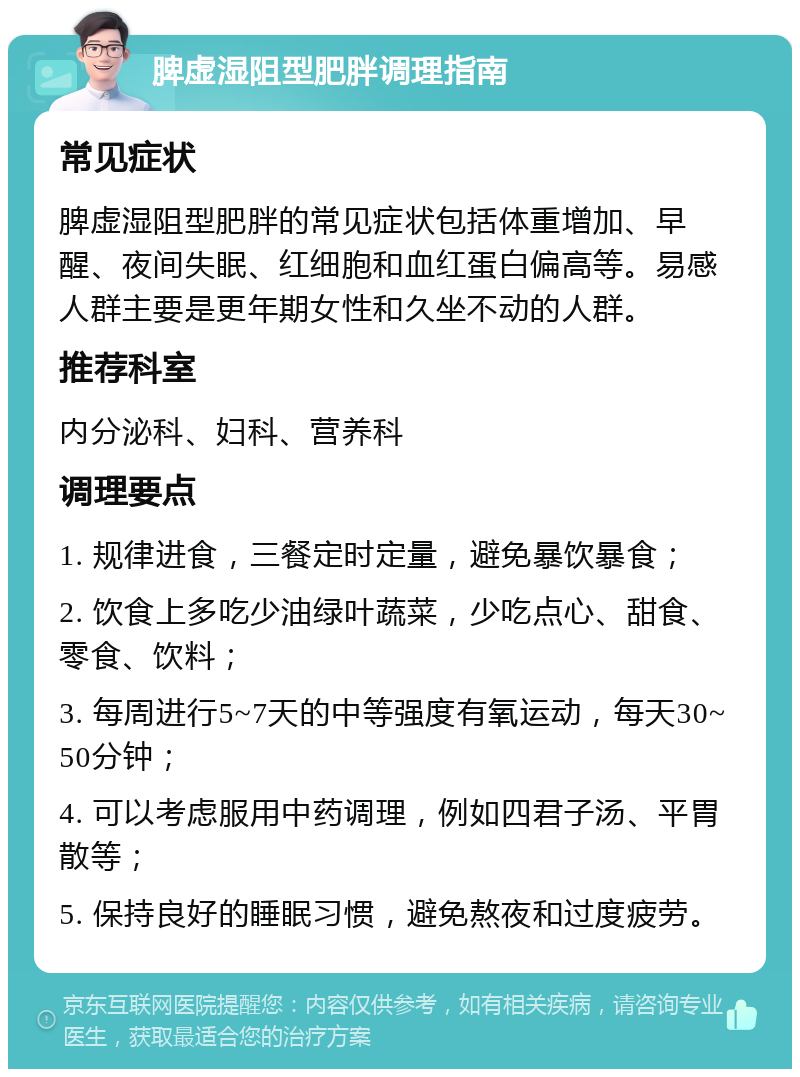 脾虚湿阻型肥胖调理指南 常见症状 脾虚湿阻型肥胖的常见症状包括体重增加、早醒、夜间失眠、红细胞和血红蛋白偏高等。易感人群主要是更年期女性和久坐不动的人群。 推荐科室 内分泌科、妇科、营养科 调理要点 1. 规律进食，三餐定时定量，避免暴饮暴食； 2. 饮食上多吃少油绿叶蔬菜，少吃点心、甜食、零食、饮料； 3. 每周进行5~7天的中等强度有氧运动，每天30~50分钟； 4. 可以考虑服用中药调理，例如四君子汤、平胃散等； 5. 保持良好的睡眠习惯，避免熬夜和过度疲劳。