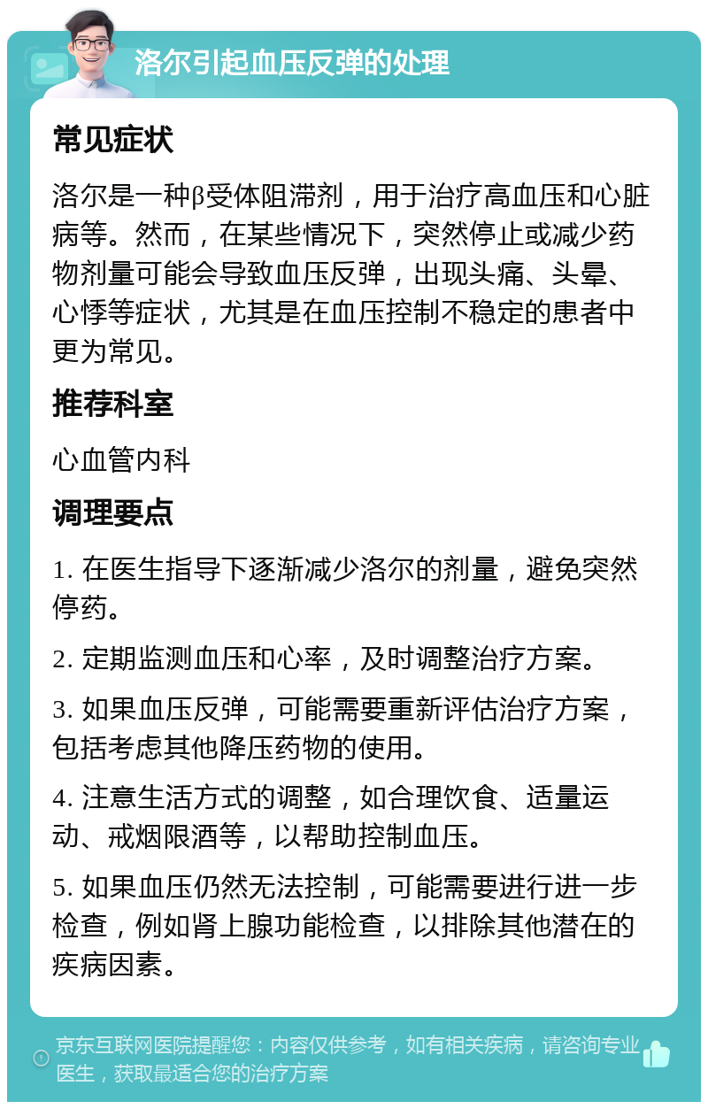 洛尔引起血压反弹的处理 常见症状 洛尔是一种β受体阻滞剂，用于治疗高血压和心脏病等。然而，在某些情况下，突然停止或减少药物剂量可能会导致血压反弹，出现头痛、头晕、心悸等症状，尤其是在血压控制不稳定的患者中更为常见。 推荐科室 心血管内科 调理要点 1. 在医生指导下逐渐减少洛尔的剂量，避免突然停药。 2. 定期监测血压和心率，及时调整治疗方案。 3. 如果血压反弹，可能需要重新评估治疗方案，包括考虑其他降压药物的使用。 4. 注意生活方式的调整，如合理饮食、适量运动、戒烟限酒等，以帮助控制血压。 5. 如果血压仍然无法控制，可能需要进行进一步检查，例如肾上腺功能检查，以排除其他潜在的疾病因素。