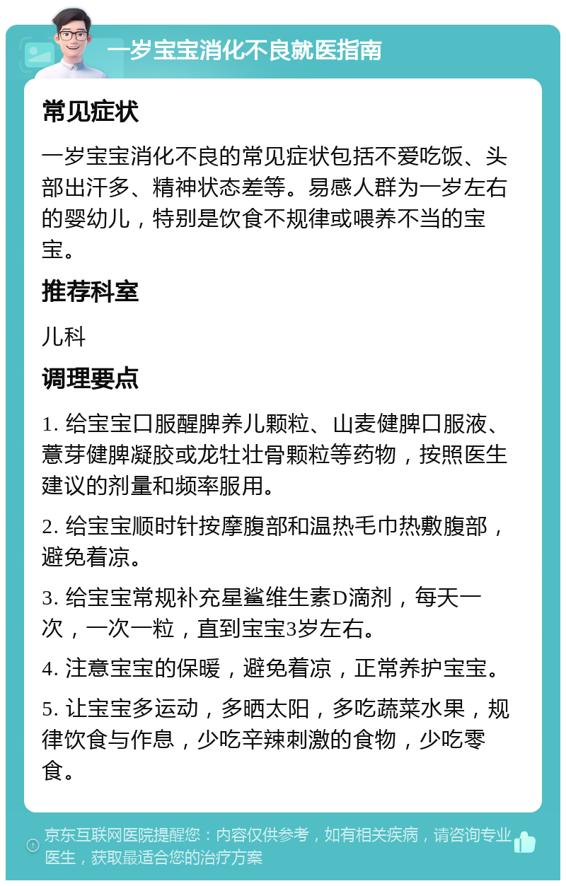 一岁宝宝消化不良就医指南 常见症状 一岁宝宝消化不良的常见症状包括不爱吃饭、头部出汗多、精神状态差等。易感人群为一岁左右的婴幼儿，特别是饮食不规律或喂养不当的宝宝。 推荐科室 儿科 调理要点 1. 给宝宝口服醒脾养儿颗粒、山麦健脾口服液、薏芽健脾凝胶或龙牡壮骨颗粒等药物，按照医生建议的剂量和频率服用。 2. 给宝宝顺时针按摩腹部和温热毛巾热敷腹部，避免着凉。 3. 给宝宝常规补充星鲨维生素D滴剂，每天一次，一次一粒，直到宝宝3岁左右。 4. 注意宝宝的保暖，避免着凉，正常养护宝宝。 5. 让宝宝多运动，多晒太阳，多吃蔬菜水果，规律饮食与作息，少吃辛辣刺激的食物，少吃零食。