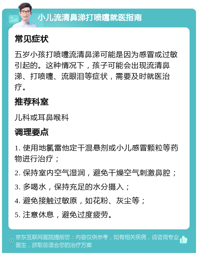 小儿流清鼻涕打喷嚏就医指南 常见症状 五岁小孩打喷嚏流清鼻涕可能是因为感冒或过敏引起的。这种情况下，孩子可能会出现流清鼻涕、打喷嚏、流眼泪等症状，需要及时就医治疗。 推荐科室 儿科或耳鼻喉科 调理要点 1. 使用地氯雷他定干混悬剂或小儿感冒颗粒等药物进行治疗； 2. 保持室内空气湿润，避免干燥空气刺激鼻腔； 3. 多喝水，保持充足的水分摄入； 4. 避免接触过敏原，如花粉、灰尘等； 5. 注意休息，避免过度疲劳。