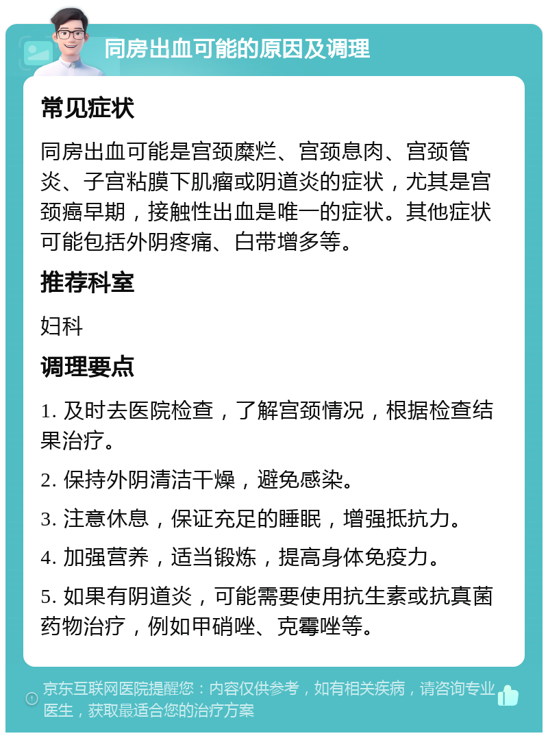 同房出血可能的原因及调理 常见症状 同房出血可能是宫颈糜烂、宫颈息肉、宫颈管炎、子宫粘膜下肌瘤或阴道炎的症状，尤其是宫颈癌早期，接触性出血是唯一的症状。其他症状可能包括外阴疼痛、白带增多等。 推荐科室 妇科 调理要点 1. 及时去医院检查，了解宫颈情况，根据检查结果治疗。 2. 保持外阴清洁干燥，避免感染。 3. 注意休息，保证充足的睡眠，增强抵抗力。 4. 加强营养，适当锻炼，提高身体免疫力。 5. 如果有阴道炎，可能需要使用抗生素或抗真菌药物治疗，例如甲硝唑、克霉唑等。