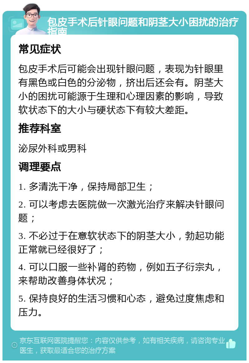 包皮手术后针眼问题和阴茎大小困扰的治疗指南 常见症状 包皮手术后可能会出现针眼问题，表现为针眼里有黑色或白色的分泌物，挤出后还会有。阴茎大小的困扰可能源于生理和心理因素的影响，导致软状态下的大小与硬状态下有较大差距。 推荐科室 泌尿外科或男科 调理要点 1. 多清洗干净，保持局部卫生； 2. 可以考虑去医院做一次激光治疗来解决针眼问题； 3. 不必过于在意软状态下的阴茎大小，勃起功能正常就已经很好了； 4. 可以口服一些补肾的药物，例如五子衍宗丸，来帮助改善身体状况； 5. 保持良好的生活习惯和心态，避免过度焦虑和压力。