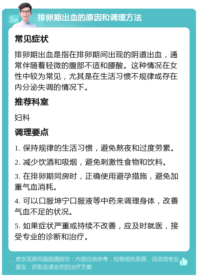 排卵期出血的原因和调理方法 常见症状 排卵期出血是指在排卵期间出现的阴道出血，通常伴随着轻微的腹部不适和腰酸。这种情况在女性中较为常见，尤其是在生活习惯不规律或存在内分泌失调的情况下。 推荐科室 妇科 调理要点 1. 保持规律的生活习惯，避免熬夜和过度劳累。 2. 减少饮酒和吸烟，避免刺激性食物和饮料。 3. 在排卵期同房时，正确使用避孕措施，避免加重气血消耗。 4. 可以口服坤宁口服液等中药来调理身体，改善气血不足的状况。 5. 如果症状严重或持续不改善，应及时就医，接受专业的诊断和治疗。