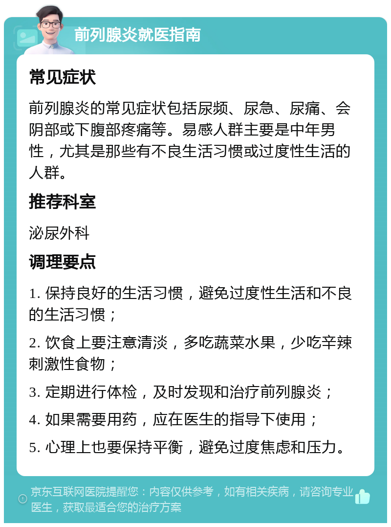 前列腺炎就医指南 常见症状 前列腺炎的常见症状包括尿频、尿急、尿痛、会阴部或下腹部疼痛等。易感人群主要是中年男性，尤其是那些有不良生活习惯或过度性生活的人群。 推荐科室 泌尿外科 调理要点 1. 保持良好的生活习惯，避免过度性生活和不良的生活习惯； 2. 饮食上要注意清淡，多吃蔬菜水果，少吃辛辣刺激性食物； 3. 定期进行体检，及时发现和治疗前列腺炎； 4. 如果需要用药，应在医生的指导下使用； 5. 心理上也要保持平衡，避免过度焦虑和压力。