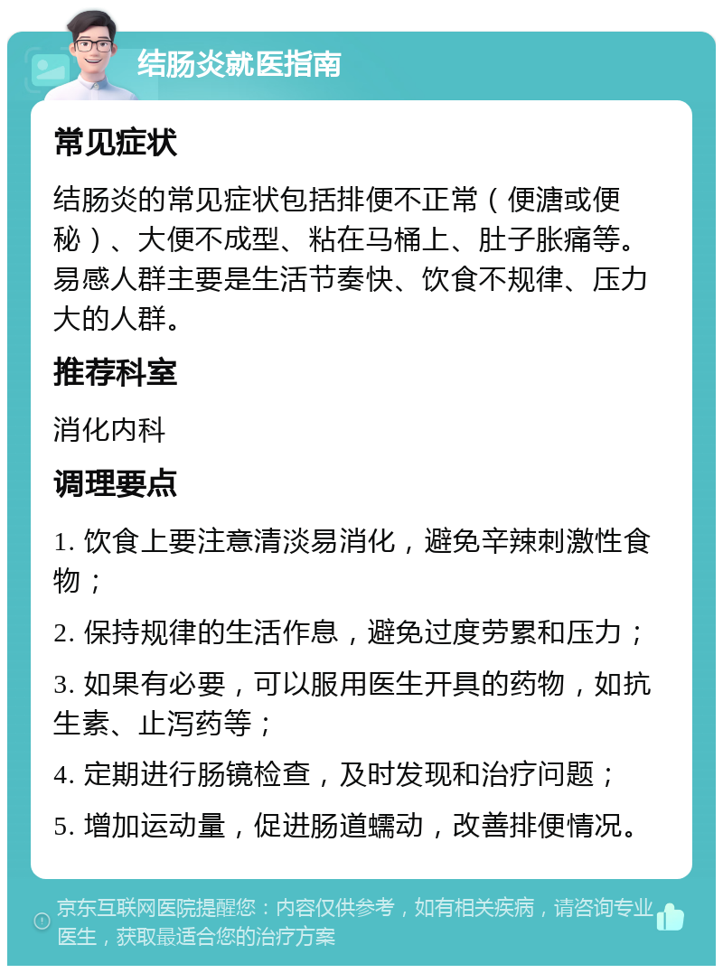 结肠炎就医指南 常见症状 结肠炎的常见症状包括排便不正常（便溏或便秘）、大便不成型、粘在马桶上、肚子胀痛等。易感人群主要是生活节奏快、饮食不规律、压力大的人群。 推荐科室 消化内科 调理要点 1. 饮食上要注意清淡易消化，避免辛辣刺激性食物； 2. 保持规律的生活作息，避免过度劳累和压力； 3. 如果有必要，可以服用医生开具的药物，如抗生素、止泻药等； 4. 定期进行肠镜检查，及时发现和治疗问题； 5. 增加运动量，促进肠道蠕动，改善排便情况。