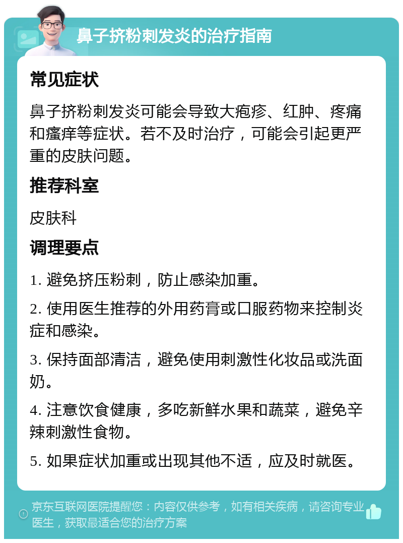 鼻子挤粉刺发炎的治疗指南 常见症状 鼻子挤粉刺发炎可能会导致大疱疹、红肿、疼痛和瘙痒等症状。若不及时治疗，可能会引起更严重的皮肤问题。 推荐科室 皮肤科 调理要点 1. 避免挤压粉刺，防止感染加重。 2. 使用医生推荐的外用药膏或口服药物来控制炎症和感染。 3. 保持面部清洁，避免使用刺激性化妆品或洗面奶。 4. 注意饮食健康，多吃新鲜水果和蔬菜，避免辛辣刺激性食物。 5. 如果症状加重或出现其他不适，应及时就医。