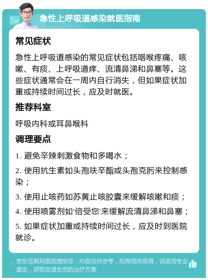 急性上呼吸道感染就医指南 常见症状 急性上呼吸道感染的常见症状包括咽喉疼痛、咳嗽、有痰、上呼吸道痒、流清鼻涕和鼻塞等。这些症状通常会在一周内自行消失，但如果症状加重或持续时间过长，应及时就医。 推荐科室 呼吸内科或耳鼻喉科 调理要点 1. 避免辛辣刺激食物和多喝水； 2. 使用抗生素如头孢呋辛酯或头孢克肟来控制感染； 3. 使用止咳药如苏黄止咳胶囊来缓解咳嗽和痰； 4. 使用喷雾剂如'倍受您'来缓解流清鼻涕和鼻塞； 5. 如果症状加重或持续时间过长，应及时到医院就诊。