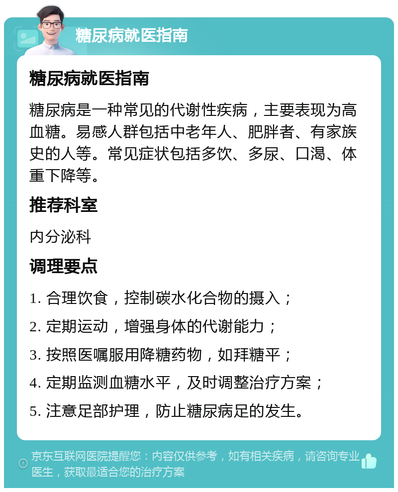 糖尿病就医指南 糖尿病就医指南 糖尿病是一种常见的代谢性疾病，主要表现为高血糖。易感人群包括中老年人、肥胖者、有家族史的人等。常见症状包括多饮、多尿、口渴、体重下降等。 推荐科室 内分泌科 调理要点 1. 合理饮食，控制碳水化合物的摄入； 2. 定期运动，增强身体的代谢能力； 3. 按照医嘱服用降糖药物，如拜糖平； 4. 定期监测血糖水平，及时调整治疗方案； 5. 注意足部护理，防止糖尿病足的发生。