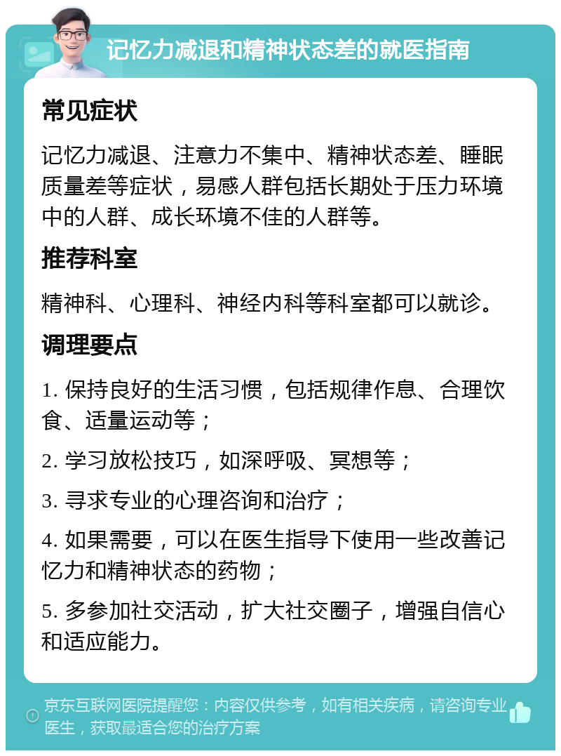 记忆力减退和精神状态差的就医指南 常见症状 记忆力减退、注意力不集中、精神状态差、睡眠质量差等症状，易感人群包括长期处于压力环境中的人群、成长环境不佳的人群等。 推荐科室 精神科、心理科、神经内科等科室都可以就诊。 调理要点 1. 保持良好的生活习惯，包括规律作息、合理饮食、适量运动等； 2. 学习放松技巧，如深呼吸、冥想等； 3. 寻求专业的心理咨询和治疗； 4. 如果需要，可以在医生指导下使用一些改善记忆力和精神状态的药物； 5. 多参加社交活动，扩大社交圈子，增强自信心和适应能力。