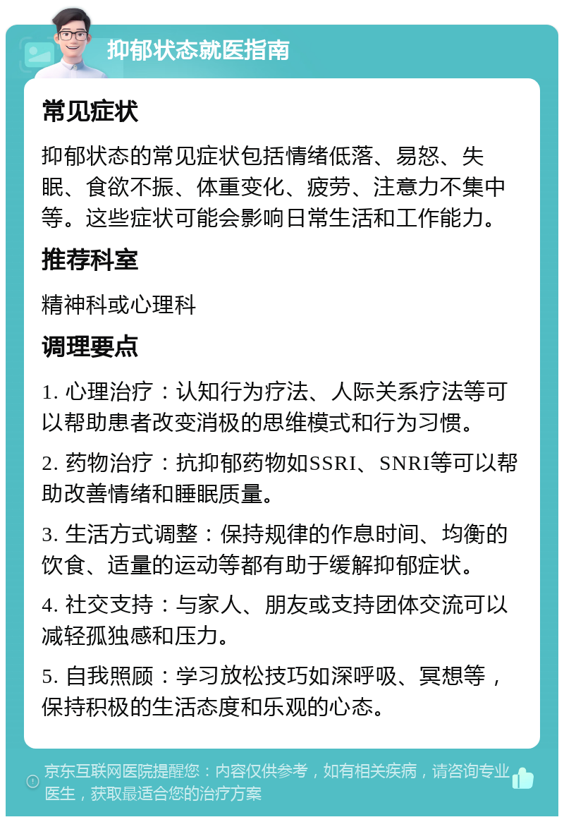 抑郁状态就医指南 常见症状 抑郁状态的常见症状包括情绪低落、易怒、失眠、食欲不振、体重变化、疲劳、注意力不集中等。这些症状可能会影响日常生活和工作能力。 推荐科室 精神科或心理科 调理要点 1. 心理治疗：认知行为疗法、人际关系疗法等可以帮助患者改变消极的思维模式和行为习惯。 2. 药物治疗：抗抑郁药物如SSRI、SNRI等可以帮助改善情绪和睡眠质量。 3. 生活方式调整：保持规律的作息时间、均衡的饮食、适量的运动等都有助于缓解抑郁症状。 4. 社交支持：与家人、朋友或支持团体交流可以减轻孤独感和压力。 5. 自我照顾：学习放松技巧如深呼吸、冥想等，保持积极的生活态度和乐观的心态。