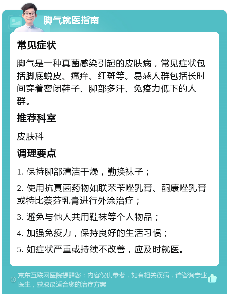 脚气就医指南 常见症状 脚气是一种真菌感染引起的皮肤病，常见症状包括脚底蜕皮、瘙痒、红斑等。易感人群包括长时间穿着密闭鞋子、脚部多汗、免疫力低下的人群。 推荐科室 皮肤科 调理要点 1. 保持脚部清洁干燥，勤换袜子； 2. 使用抗真菌药物如联苯苄唑乳膏、酮康唑乳膏或特比萘芬乳膏进行外涂治疗； 3. 避免与他人共用鞋袜等个人物品； 4. 加强免疫力，保持良好的生活习惯； 5. 如症状严重或持续不改善，应及时就医。