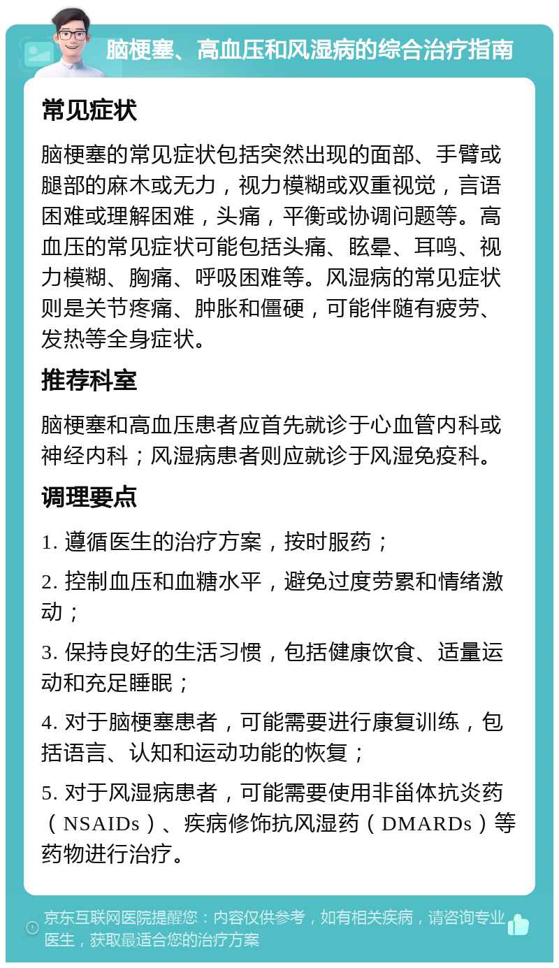 脑梗塞、高血压和风湿病的综合治疗指南 常见症状 脑梗塞的常见症状包括突然出现的面部、手臂或腿部的麻木或无力，视力模糊或双重视觉，言语困难或理解困难，头痛，平衡或协调问题等。高血压的常见症状可能包括头痛、眩晕、耳鸣、视力模糊、胸痛、呼吸困难等。风湿病的常见症状则是关节疼痛、肿胀和僵硬，可能伴随有疲劳、发热等全身症状。 推荐科室 脑梗塞和高血压患者应首先就诊于心血管内科或神经内科；风湿病患者则应就诊于风湿免疫科。 调理要点 1. 遵循医生的治疗方案，按时服药； 2. 控制血压和血糖水平，避免过度劳累和情绪激动； 3. 保持良好的生活习惯，包括健康饮食、适量运动和充足睡眠； 4. 对于脑梗塞患者，可能需要进行康复训练，包括语言、认知和运动功能的恢复； 5. 对于风湿病患者，可能需要使用非甾体抗炎药（NSAIDs）、疾病修饰抗风湿药（DMARDs）等药物进行治疗。